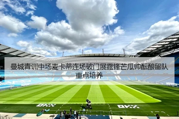 曼城青训中场麦卡蒂连场破门展露锋芒瓜帅酝酿留队重点培养